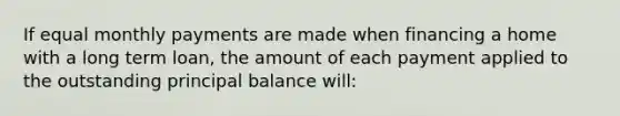 If equal monthly payments are made when financing a home with a long term loan, the amount of each payment applied to the outstanding principal balance will: