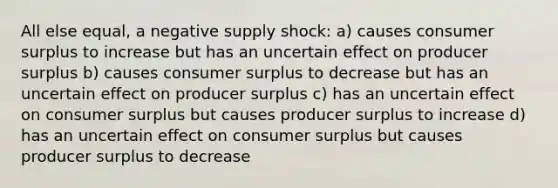 All else equal, a negative supply shock: a) causes consumer surplus to increase but has an uncertain effect on producer surplus b) causes consumer surplus to decrease but has an uncertain effect on producer surplus c) has an uncertain effect on consumer surplus but causes producer surplus to increase d) has an uncertain effect on consumer surplus but causes producer surplus to decrease