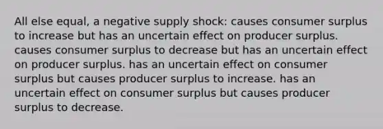 All else equal, a negative supply shock: causes <a href='https://www.questionai.com/knowledge/k77rlOEdsf-consumer-surplus' class='anchor-knowledge'>consumer surplus</a> to increase but has an uncertain effect on producer surplus. causes consumer surplus to decrease but has an uncertain effect on producer surplus. has an uncertain effect on consumer surplus but causes producer surplus to increase. has an uncertain effect on consumer surplus but causes producer surplus to decrease.