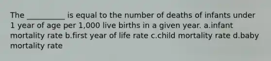 The __________ is equal to the number of deaths of infants under 1 year of age per 1,000 live births in a given year. a.infant mortality rate b.first year of life rate c.child mortality rate d.baby mortality rate