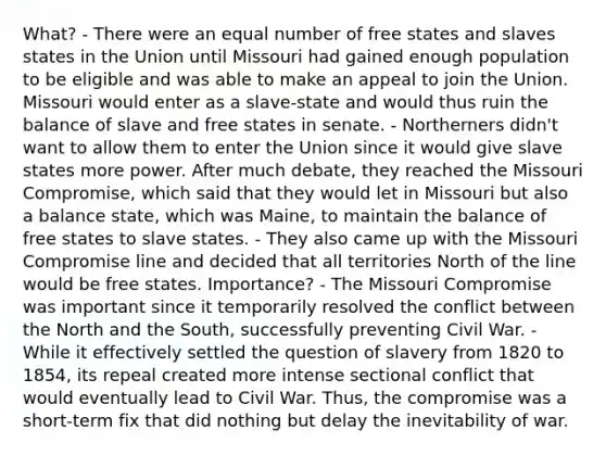 What? - There were an equal number of free states and slaves states in the Union until Missouri had gained enough population to be eligible and was able to make an appeal to join the Union. Missouri would enter as a slave-state and would thus ruin the balance of slave and free states in senate. - Northerners didn't want to allow them to enter the Union since it would give slave states more power. After much debate, they reached the Missouri Compromise, which said that they would let in Missouri but also a balance state, which was Maine, to maintain the balance of free states to slave states. - They also came up with the Missouri Compromise line and decided that all territories North of the line would be free states. Importance? - The Missouri Compromise was important since it temporarily resolved the conflict between the North and the South, successfully preventing Civil War. - While it effectively settled the question of slavery from 1820 to 1854, its repeal created more intense sectional conflict that would eventually lead to Civil War. Thus, the compromise was a short-term fix that did nothing but delay the inevitability of war.