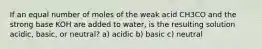 If an equal number of moles of the weak acid CH3CO and the strong base KOH are added to water, is the resulting solution acidic, basic, or neutral? a) acidic b) basic c) neutral