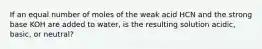 If an equal number of moles of the weak acid HCN and the strong base KOH are added to water, is the resulting solution acidic, basic, or neutral?