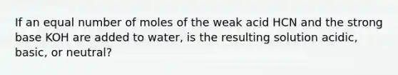 If an equal number of moles of the weak acid HCN and the strong base KOH are added to water, is the resulting solution acidic, basic, or neutral?