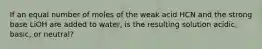 If an equal number of moles of the weak acid HCN and the strong base LiOH are added to water, is the resulting solution acidic, basic, or neutral?