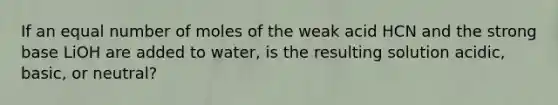 If an equal number of moles of the weak acid HCN and the strong base LiOH are added to water, is the resulting solution acidic, basic, or neutral?