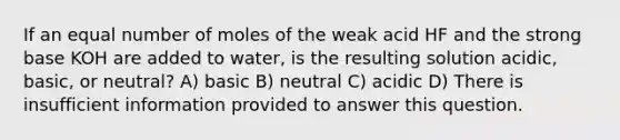 If an equal number of moles of the weak acid HF and the strong base KOH are added to water, is the resulting solution acidic, basic, or neutral? A) basic B) neutral C) acidic D) There is insufficient information provided to answer this question.