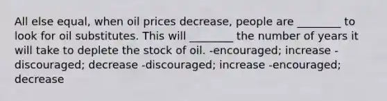 All else equal, when oil prices decrease, people are ________ to look for oil substitutes. This will ________ the number of years it will take to deplete the stock of oil. -encouraged; increase -discouraged; decrease -discouraged; increase -encouraged; decrease