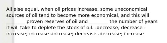 All else equal, when oil prices increase, some uneconomical sources of oil tend to become more economical, and this will ________ proven reserves of oil and ________ the number of years it will take to deplete the stock of oil. -decrease; decrease -increase; increase -increase; decrease -decrease; increase