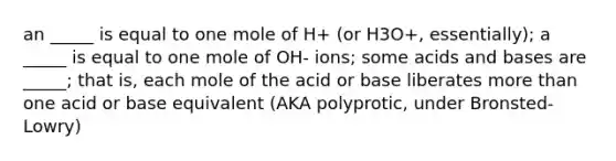 an _____ is equal to one mole of H+ (or H3O+, essentially); a _____ is equal to one mole of OH- ions; some acids and bases are _____; that is, each mole of the acid or base liberates more than one acid or base equivalent (AKA polyprotic, under Bronsted-Lowry)