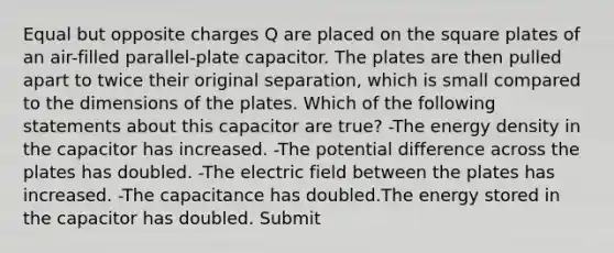 Equal but opposite charges Q are placed on the square plates of an air-filled parallel-plate capacitor. The plates are then pulled apart to twice their original separation, which is small compared to the dimensions of the plates. Which of the following statements about this capacitor are true? -The energy density in the capacitor has increased. -The potential difference across the plates has doubled. -The electric field between the plates has increased. -The capacitance has doubled.The energy stored in the capacitor has doubled. Submit