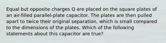 Equal but opposite charges Q are placed on the square plates of an air-filled parallel-plate capacitor. The plates are then pulled apart to twice their original separation, which is small compared to the dimensions of the plates. Which of the following statements about this capacitor are true?