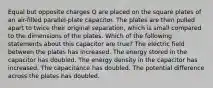 Equal but opposite charges Q are placed on the square plates of an air-filled parallel-plate capacitor. The plates are then pulled apart to twice their original separation, which is small compared to the dimensions of the plates. Which of the following statements about this capacitor are true? The electric field between the plates has increased. The energy stored in the capacitor has doubled. The energy density in the capacitor has increased. The capacitance has doubled. The potential difference across the plates has doubled.