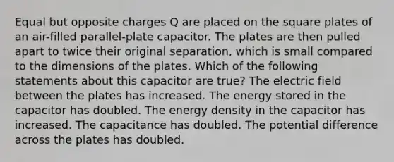 Equal but opposite charges Q are placed on the square plates of an air-filled parallel-plate capacitor. The plates are then pulled apart to twice their original separation, which is small compared to the dimensions of the plates. Which of the following statements about this capacitor are true? The electric field between the plates has increased. The energy stored in the capacitor has doubled. The energy density in the capacitor has increased. The capacitance has doubled. The potential difference across the plates has doubled.