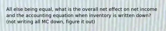 All else being equal, what is the overall net effect on net income and the accounting equation when inventory is written down? (not writing all MC down, figure it out)