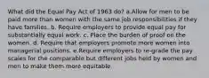 What did the Equal Pay Act of 1963 do? a.Allow for men to be paid more than women with the same job responsibilities if they have families. b. Require employers to provide equal pay for substantially equal work. c. Place the burden of proof on the women. d. Require that employers promote more women into managerial positions. e.Require employers to re-grade the pay scales for the comparable but different jobs held by women and men to make them more equitable.