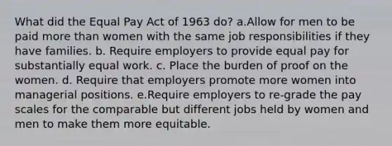 What did the Equal Pay Act of 1963 do? a.Allow for men to be paid more than women with the same job responsibilities if they have families. b. Require employers to provide equal pay for substantially equal work. c. Place the burden of proof on the women. d. Require that employers promote more women into managerial positions. e.Require employers to re-grade the pay scales for the comparable but different jobs held by women and men to make them more equitable.