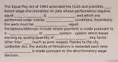 The Equal Pay Act of 1963 amended the FLSA and prohibits ____ based wage discrimination on jobs whose performance requires equal ______, _________, & _________________ and which are performed under similar _________________ conditions. Essentially, the work must be ____________________ equal. Exceptions/defenses include where payment is made pursuant to a: -_________________ or _________ system - system which bases earning by quality/quantity of ___________________ - any factor other than _____ (such as prior wages) Thanks to the Lily Ledbetter Act, the statute of limitations is restarted each time ________________ is made pursuant to the discriminatory wage decision.