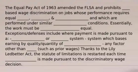 The Equal Pay Act of 1963 amended the FLSA and prohibits ____ based wage discrimination on jobs whose performance requires equal ______, _________, & _________________ and which are performed under similar _________________ conditions. Essentially, the work must be ____________________ equal. Exceptions/defenses include where payment is made pursuant to a: -_________________ or _________ system - system which bases earning by quality/quantity of ___________________ - any factor other than _____ (such as prior wages) Thanks to the Lily Ledbetter Act, the statute of limitations is restarted each time ________________ is made pursuant to the discriminatory wage decision.