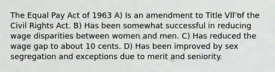 The Equal Pay Act of 1963 A) Is an amendment to Title VII of the Civil Rights Act. B) Has been somewhat successful in reducing wage disparities between women and men. C) Has reduced the wage gap to about 10 cents. D) Has been improved by sex segregation and exceptions due to merit and seniority.