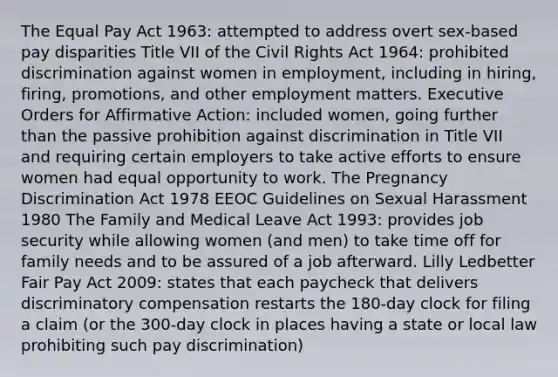 The Equal Pay Act 1963: attempted to address overt sex-based pay disparities Title VII of the Civil Rights Act 1964: prohibited discrimination against women in employment, including in hiring, firing, promotions, and other employment matters. Executive Orders for Affirmative Action: included women, going further than the passive prohibition against discrimination in Title VII and requiring certain employers to take active efforts to ensure women had equal opportunity to work. The Pregnancy Discrimination Act 1978 EEOC Guidelines on Sexual Harassment 1980 The Family and Medical Leave Act 1993: provides job security while allowing women (and men) to take time off for family needs and to be assured of a job afterward. Lilly Ledbetter Fair Pay Act 2009: states that each paycheck that delivers discriminatory compensation restarts the 180-day clock for filing a claim (or the 300-day clock in places having a state or local law prohibiting such pay discrimination)