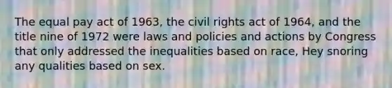 The equal pay act of 1963, the civil rights act of 1964, and the title nine of 1972 were laws and policies and actions by Congress that only addressed the inequalities based on race, Hey snoring any qualities based on sex.