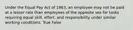 Under the Equal Pay Act of 1963, an employee may not be paid at a lesser rate than employees of the opposite sex for tasks requiring equal skill, effort, and responsibility under similar working conditions. True False