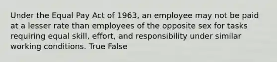 Under the Equal Pay Act of 1963, an employee may not be paid at a lesser rate than employees of the opposite sex for tasks requiring equal skill, effort, and responsibility under similar working conditions. True False