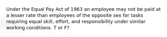 Under the Equal Pay Act of 1963 an employee may not be paid at a lesser rate than employees of the opposite sex for tasks requiring equal skill, effort, and responsibility under similar working conditions. T or F?