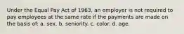 Under the Equal Pay Act of 1963, an employer is not required to pay employees at the same rate if the payments are made on the basis of: a. sex. b. seniority. c. color. d. age.