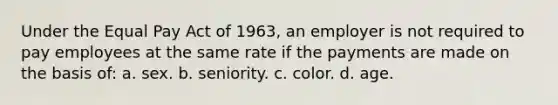 Under the Equal Pay Act of 1963, an employer is not required to pay employees at the same rate if the payments are made on the basis of: a. sex. b. seniority. c. color. d. age.