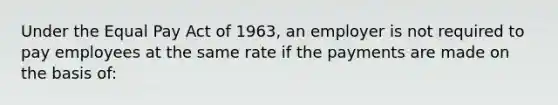 Under the Equal Pay Act of 1963, an employer is not required to pay employees at the same rate if the payments are made on the basis of: