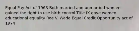 Equal Pay Act of 1963 Both married and unmarried women gained the right to use birth control Title IX gave women <a href='https://www.questionai.com/knowledge/kTuQZE3pzy-educational-equality' class='anchor-knowledge'>educational equality</a> Roe V. Wade Equal Credit Opportunity act of 1974