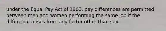 under the Equal Pay Act of 1963, pay differences are permitted between men and women performing the same job if the difference arises from any factor other than sex.