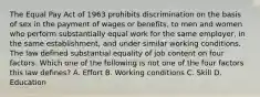 The Equal Pay Act of 1963 prohibits discrimination on the basis of sex in the payment of wages or benefits, to men and women who perform substantially equal work for the same employer, in the same establishment, and under similar working conditions. The law defined substantial equality of job content on four factors. Which one of the following is not one of the four factors this law defines? A. Effort B. Working conditions C. Skill D. Education