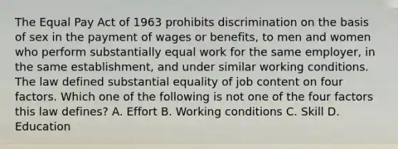 The Equal Pay Act of 1963 prohibits discrimination on the basis of sex in the payment of wages or benefits, to men and women who perform substantially equal work for the same employer, in the same establishment, and under similar working conditions. The law defined substantial equality of job content on four factors. Which one of the following is not one of the four factors this law defines? A. Effort B. Working conditions C. Skill D. Education