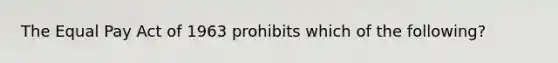 The Equal Pay Act of 1963 prohibits which of the following?