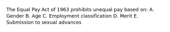 The Equal Pay Act of 1963 prohibits unequal pay based on: A. Gender B. Age C. Employment classification D. Merit E. Submission to sexual advances