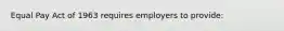 Equal Pay Act of 1963 requires employers to provide: