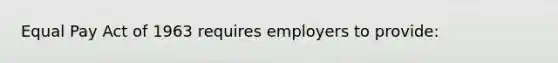 Equal Pay Act of 1963 requires employers to provide: