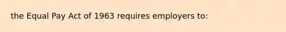 the Equal Pay Act of 1963 requires employers to: