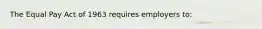 The Equal Pay Act of 1963 requires employers to: