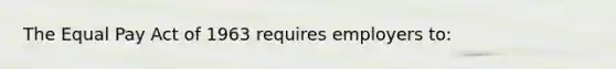 The Equal Pay Act of 1963 requires employers to: