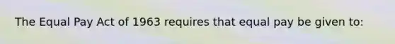 The Equal Pay Act of 1963 requires that equal pay be given to: