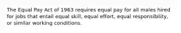 The Equal Pay Act of 1963 requires equal pay for all males hired for jobs that entail equal skill, equal effort, equal responsibility, or similar working conditions.