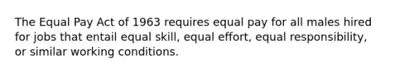 The Equal Pay Act of 1963 requires equal pay for all males hired for jobs that entail equal skill, equal effort, equal responsibility, or similar working conditions.