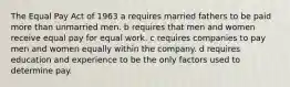 The Equal Pay Act of 1963 a requires married fathers to be paid more than unmarried men. b requires that men and women receive equal pay for equal work. c requires companies to pay men and women equally within the company. d requires education and experience to be the only factors used to determine pay.