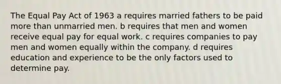 The Equal Pay Act of 1963 a requires married fathers to be paid more than unmarried men. b requires that men and women receive equal pay for equal work. c requires companies to pay men and women equally within the company. d requires education and experience to be the only factors used to determine pay.