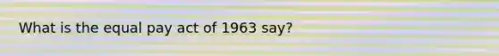What is the equal pay act of 1963 say?