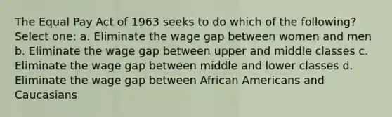 The Equal Pay Act of 1963 seeks to do which of the following? Select one: a. Eliminate the wage gap between women and men b. Eliminate the wage gap between upper and middle classes c. Eliminate the wage gap between middle and lower classes d. Eliminate the wage gap between African Americans and Caucasians